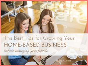 The Best Tips for Growing Your Home Based Business (without annoying your friends)